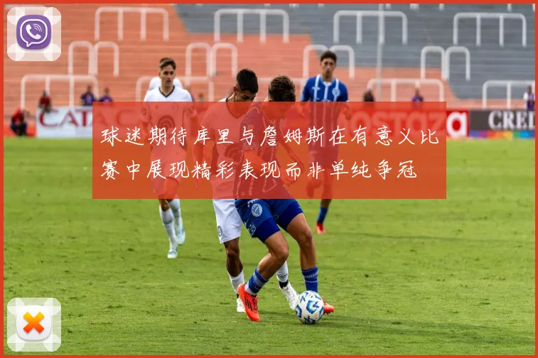 球迷期待库里与詹姆斯在有意义比赛中展现精彩表现而非单纯争冠