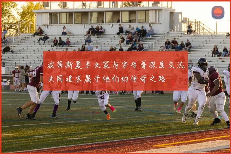 波蒂斯夏季决策与字母哥深度交流共同追求属于他们的传奇之路