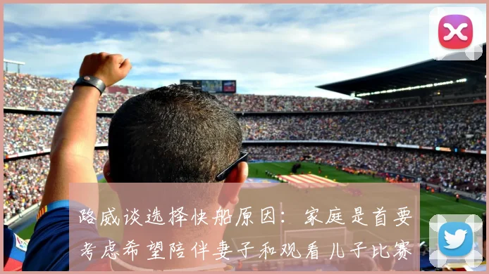 路威谈选择快船原因：家庭是首要考虑希望陪伴妻子和观看儿子比赛