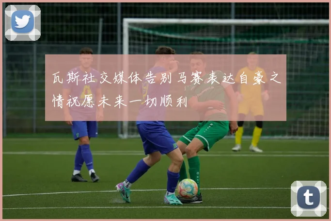 瓦斯社交媒体告别马赛表达自豪之情祝愿未来一切顺利