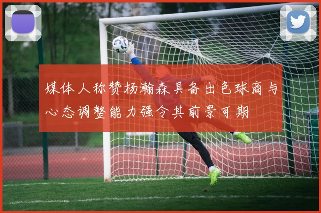 媒体人称赞杨瀚森具备出色球商与心态调整能力强令其前景可期