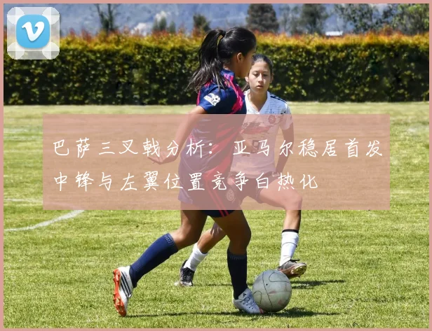 巴萨三叉戟分析：亚马尔稳居首发中锋与左翼位置竞争白热化
