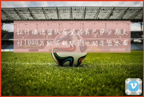 拉什福德留队有望成真巴萨分期支付1000万欧买断球员计划浮出水面