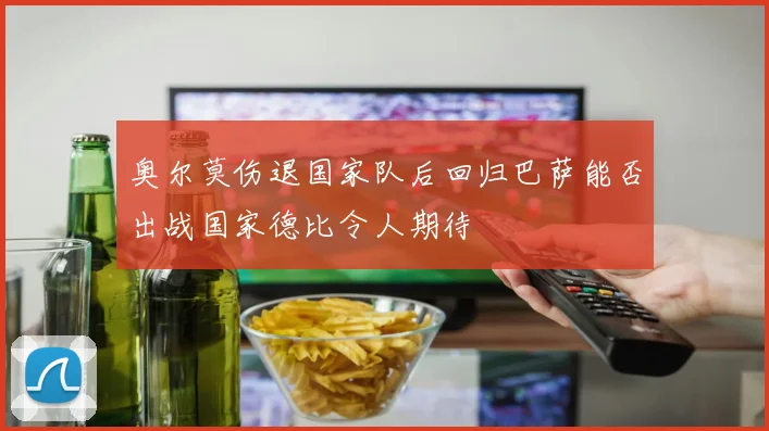 奥尔莫伤退国家队后回归巴萨能否出战国家德比令人期待
